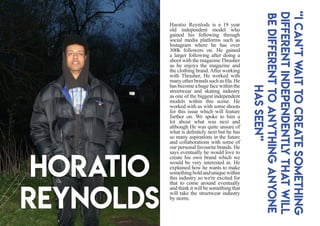 Horatio
Reynolds
Haratio Reynlods is a 19 year
old independent model who
gained his following through
social media platforms such as
Instagram where he has over
300k followers on. He gained
a larger following after doing a
shoot with the magazineThrasher
as he enjoys the magazine and
the clothing brand.After working
with Thrasher, He worked with
manyotherbrandssuchasfila.He
hasbecomeahugefacewithinthe
streetwear and skating industry
as one of the biggest independent
models within this scene. He
worked with us with some shoots
for this issue which will feature
further on. We spoke to him a
lot about what was next and
although He was quite unsure of
what is definitely next but he has
so many aspirations in the future
and collaborations with some of
our personal favourite brands. He
says eventually he would love to
create his own brand which we
would be very interested in. He
explained how he wants to make
somethingboldanduniquewithin
this industry so we're excited for
that to come around eventually
and think it will be something that
will take the streetwear industry
by storm.
“Ican’twaittocreatesomething
differentindependentlythatwill
bedifferenttoanythinganyone
hasseen”
 
