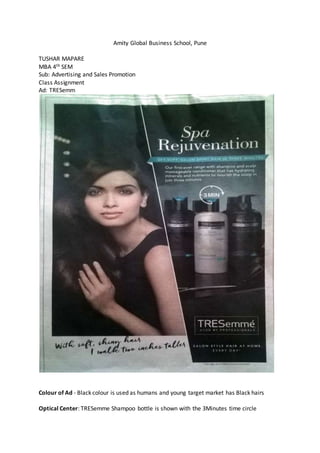 Amity Global Business School, Pune
TUSHAR MAPARE
MBA 4th SEM
Sub: Advertising and Sales Promotion
Class Assignment
Ad: TRESemm
Colour of Ad - Black colour is used as humans and young target market has Black hairs
Optical Center: TRESemme Shampoo bottle is shown with the 3Minutes time circle
 