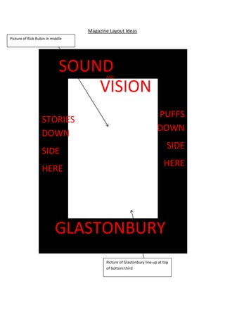 Magazine Layout Ideas
SOUNDAND
VISION
GLASTONBURY
Picture of Rick Rubin in middle
Picture of Glastonbury line-up at top
of bottom third
STORIES
DOWN
SIDE
HERE
PUFFS
DOWN
SIDE
HERE
 