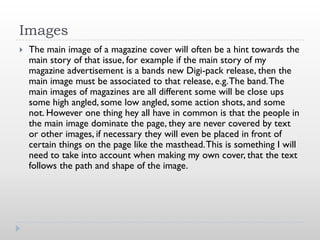 Images
   The main image of a magazine cover will often be a hint towards the
    main story of that issue, for example if the main story of my
    magazine advertisement is a bands new Digi-pack release, then the
    main image must be associated to that release, e.g. The band. The
    main images of magazines are all different some will be close ups
    some high angled, some low angled, some action shots, and some
    not. However one thing hey all have in common is that the people in
    the main image dominate the page, they are never covered by text
    or other images, if necessary they will even be placed in front of
    certain things on the page like the masthead. This is something I will
    need to take into account when making my own cover, that the text
    follows the path and shape of the image.
 