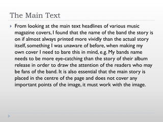 The Main Text
   From looking at the main text headlines of various music
    magazine covers, I found that the name of the band the story is
    on if almost always printed more vividly than the actual story
    itself, something I was unaware of before, when making my
    own cover I need to bare this in mind, e.g. My bands name
    needs to be more eye-catching than the story of their album
    release in order to draw the attention of the readers who may
    be fans of the band. It is also essential that the main story is
    placed in the centre of the page and does not cover any
    important points of the image, it must work with the image.
 