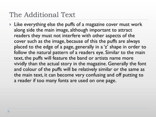 The Additional Text
   Like everything else the puffs of a magazine cover must work
    along side the main image, although important to attract
    readers they must not interfere with other aspects of the
    cover such as the image, because of this the puffs are always
    placed to the edge of a page, generally in a ‘z’ shape in order to
    follow the natural pattern of a readers eye. Similar to the main
    text, the puffs will feature the band or artists name more
    vividly than the actual story in the magazine. Generally the font
    and colour of the puffs will be relatively similar or the same as
    the main text, it can become very confusing and off putting to
    a reader if too many fonts are used on one page.
 