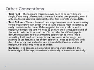 Other Conventions
   Text Font – The fonts of a magazine cover need to be very slick and
    simple, if too many different fonts are used it can be over powering, even if
    only one font is used it is essential that that font is simple and readable.
   Text Colour – The text featured on a magazine cover must be contrasting
    to the image behind it in order for it to stand out and most importantly be
    easily readable to the reader. If the magazine features a pale or white
    background image, the text will need to be dark and if white, some kind of
    shadow in order for it to stand out. On the other hand if an image is
    dark, the text needs to be a contrasting colour such as white. This is
    something I will need to consider in my own cover, as the image I am
    planning to use features a lot of dark colour, so I need to be careful with
    the colour of my text and make sure it is readable, if not an additional
    background colour may need to be added.
   Barcode – The barcode on a magazine cover is always placed in the
    bottom right of the page, sometimes horizontally or sometimes vertically.
 