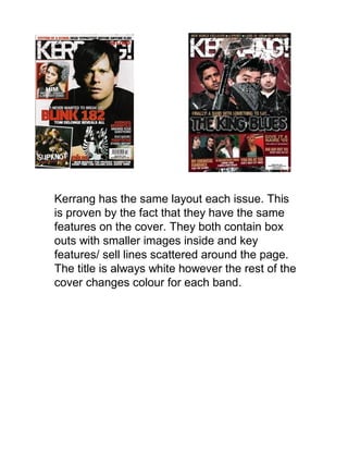 Kerrang has the same layout each issue. This
is proven by the fact that they have the same
features on the cover. They both contain box
outs with smaller images inside and key
features/ sell lines scattered around the page.
The title is always white however the rest of the
cover changes colour for each band.
 