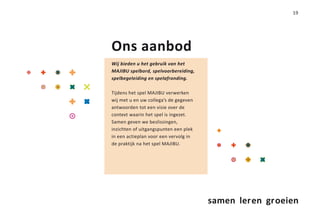19




Ons aanbod
Wij bieden u het gebruik van het
MAJIBU spelbord, spelvoorbereiding,
spelbegeleiding en spelafronding.

Tijdens het spel MAJIBU verwerken
wij met u en uw collega’s de gegeven
antwoorden tot een visie over de
context waarin het spel is ingezet.
Samen geven we beslissingen,
inzichten of uitgangspunten een plek
in een actieplan voor een vervolg in
de praktijk na het spel MAJIBU.




                                       samen leren groeien
 