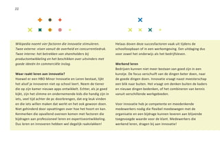 22




Wikipedia noemt vier factoren die innovatie stimuleren.          Helaas doven deze succesfactoren vaak uit tijdens de
Twee externe: eisen vanuit de overheid en concurrentiedruk.      schoolloopbaan of in een werkomgeving. Een uitdaging dus
Twee interne: het betrekken van shareholders bij                 voor zowel het onderwijs als het bedrijfsleven.
productontwikkeling en het beschikken over uitvinders met
goede ideeën èn commerciële inslag.                              Werkend leren
                                                                 Bedrijven kunnen niet meer bestaan van goed zijn in een
Waar raakt leren aan innovatie?                                  kunstje. De focus verschuift van de dingen beter doen, naar
Hoewel er een HBO Minor Innovatie en Leren bestaat, lijkt        de goede dingen doen. Innovatie vraagt naast meesterschap
het alsof je innoveren niet op school leert. Neem de tiener      een blik naar buiten. Het vraagt om denken buiten de kaders
die op zijn kamer nieuwe apps ontwikkelt. Echter, als je goed    en nieuwe dingen bedenken, of het combineren van kennis
kijkt, zijn het slimme en ondernemende kids die handig zijn in   vanuit verschillende werkgebieden.
iets, veel tijd achter de pc doorbrengen, dat erg leuk vinden
en die iets willen maken dat werkt en het ook gewoon doen.       Voor innovatie heb je competente en meedenkende
Niet gehinderd door opvattingen over hoe het hoort en kan.       medewerkers nodig die flexibel meebewegen met de
Kenmerken die opvallend overeen komen met factoren die           organisatie en een bijdrage kunnen leveren aan blijvende
bijdragen aan professioneel leren en expertiseontwikkeling.      toegevoegde waarde voor de klant. Medewerkers die
Dus leren en innoveren hebben wel degelijk raakvlakken!          werkend leren, dragen bij aan innovatie!
 
