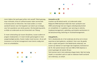 23




Leren tijdens het werk gaat echter niet vanzelf. Talent genoeg,   Innovatie en HR
maar motivatie, drive en zelfvertrouwen raken vermorzeld          Inzetten op HR beleid werkt: uit onderzoek onder
in bureaucratie en hiërarchie. Het moet anders: er moet           Belgische MKB-bedrijven blijkt dat meer aandacht voor
aandacht komen voor het koppelen van talent aan strategie,        HRM samenhangt met een hogere arbeidsproductiviteit
voor het waarderen van sterke punten. Die benadering werkt,       en rentabiliteit. Er is gekeken naar werving en selectie,
zo blijkt uit onderzoek van de Universiteit van Tilburg.          loopbaanmanagement, opleiding, participatie werknemers in
                                                                  de besluitvorming, beloning en resultaatmanagement.
Er moet uitwisseling zijn tussen disciplines, tussen oudere en
jongere medewerkers. Er moet minder gemanaged en meer             Jong geleerd…
aangemoedigd worden, fouten maken moet kunnen. Als je wilt        Het is doodzonde als in het onderwijs de drive om te leren
innoveren is er bij het management meer kennis nodig over         waarmee je bent geboren, verdwijnt. Even voor de goede
leren en ontwikkelen.                                             orde: er gaat veel goed in het Nederlands onderwijs: we
                                                                  scoren op rekenen en taal hoger dan Engeland, Duitsland en
                                                                  de VS. Het aantal mensen met een HBO of WO diploma is
                                                                  enorm gestegen de laatste 20 jaar.
                                                                  Toch kunnen ook in het onderwijs dingen beter. Wat het lastig
                                                                  maakt: er verandert veel en vaak en iedereen heeft verstand
                                                                  van onderwijs, zo schijnt.
 