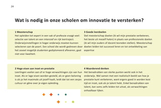 24




     Wat is nodig in onze scholen om innovatie te versterken?

     1 Meesterschap                                                      3 Goede leerdoelen
     Het opleiden tot expert in een vak of professie vraagt veel:        Stel meesterschap doelen (ik wil mijn prestatie verbeteren,
     selectie van talent en een intensief en rijk leertraject.           het beste uit mezelf halen) in plaats van professionele doelen
     Onderwijsinstellingen in hoger onderwijs moeten kunnen              (ik wil mijn ouders of docent tevreden stellen). Meesterschap
     selecteren aan de poort. Een school die wordt gedreven door         doelen leiden tot succesvol leren en tot ontwikkeling van
     het zoveel mogelijk studenten gediplomeerd afleveren, gaat          expertise
     niet voor kwaliteit.




     2 Hoge eisen aan inzet en prestatie                                 4 Waarderend denken
     Leerlingen voelen aan of er hoge verwachtingen zijn van hun         Het benadrukken van sterke punten werkt ook in het
     inzet. Als er lage eisen worden gesteld, als er geen beloning       onderwijs. Wel samen met een realistisch beeld van hoe je
     is als je het maximale uit jezelf haalt, leidt dat tot een zesjes   prestatie kunt verbeteren, want ergens goed in worden kost
     cultuur en gêne over je eigen opleiding.                            tijd en inzet, ook als je talent hebt. Enkel benadrukken van
                                                                         talent, kan soms zelfs leiden tot uitval, als verwachtingen
                                                                         onhaalbaar lijken.
 
