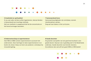 25




5 Creativiteit en spiritualiteit                                 7 Samenwerkend leren
Ik zou wat vaker de Bono willen tegenkomen, lateraal denken      Samenwerkvaardigheden zijn onmisbaar, evenals
is bijvoorbeeld een krachtige methode.                           interdisciplinair werken.
Ook van meditatie is aangetoond dat het de concentratie en       Zorg wel voor balans in het curriculum.
het lerend vermogen bevordert.




6 Ondernemerschap en experimenteren                              8 Goede docenten
Veel HBO en MBO scholen experimenteren succesvol met             De grootste voorspeller van een goed leerresultaat is een
ondernemen. Door leerlingen te laten experimenteren in en        goede docent. Daarvan zijn er gelukkig veel in het Nederlands
buiten de school, help je ze leren van proberen: onmisbaar bij   onderwijs. Goede docenten zijn lerende meesters.
innovatief gedrag.                                               Zij verdienen dan ook zelf een goed HRM en HRD beleid!
 