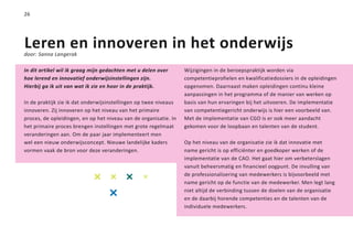 26




Leren en innoveren in het onderwijs
door: Sanna Langerak

In dit artikel wil ik graag mijn gedachten met u delen over       Wijzigingen in de beroepspraktijk worden via
hoe lerend en innovatief onderwijsinstellingen zijn.              competentieprofielen en kwalificatiedossiers in de opleidingen
Hierbij ga ik uit van wat ik zie en hoor in de praktijk.          opgenomen. Daarnaast maken opleidingen continu kleine
                                                                  aanpassingen in het programma of de manier van werken op
In de praktijk zie ik dat onderwijsinstellingen op twee niveaus   basis van hun ervaringen bij het uitvoeren. De implementatie
innoveren. Zij innoveren op het niveau van het primaire           van competentiegericht onderwijs is hier een voorbeeld van.
proces, de opleidingen, en op het niveau van de organisatie. In   Met de implementatie van CGO is er ook meer aandacht
het primaire proces brengen instellingen met grote regelmaat      gekomen voor de loopbaan en talenten van de student.
veranderingen aan. Om de paar jaar implementeert men
wel een nieuw onderwijsconcept. Nieuwe landelijke kaders          Op het niveau van de organisatie zie ik dat innovatie met
vormen vaak de bron voor deze veranderingen.                      name gericht is op efficiënter en goedkoper werken of de
                                                                  implementatie van de CAO. Het gaat hier om verbeterslagen
                                                                  vanuit beheersmatig en financieel oogpunt. De invulling van
                                                                  de professionalisering van medewerkers is bijvoorbeeld met
                                                                  name gericht op de functie van de medewerker. Men legt lang
                                                                  niet altijd de verbinding tussen de doelen van de organisatie
                                                                  en de daarbij horende competenties en de talenten van de
                                                                  individuele medewerkers.
 