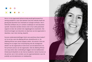 27




Dat er in de organisatie beheersmatig wordt geïnnoveerd en
weinig aandacht is voor (de talenten van) het individu heeft tot
gevolg dat docenten hun motivatie en energie verliezen. Dat is
letterlijk zichtbaar als je in scholen rondloopt en met docenten
spreekt. Docenten worden immers niet in hun volle potentieel
ingezet en door de context niet uitgedaagd tot creativiteit. Het
lerend vermogen van docenten en daarmee van de organisatie is
daardoor, naar mijn mening, beperkt.

Kunnen onderwijsinstellingen hierin een positieve draai maken?
Ja! Ik zie hier voor de afdeling HR een sleutelfunctie in. De
afdeling HR kan een aantal stappen zetten. Als eerste is het van
belang om te zorgen voor stroomlijning met de strategische
doelen van de organisatie en (het leren van de deelnemers in)
het primaire proces van de organisatie. Ook de afdeling HR kan
een stap zetten door verbinding te leggen met de stafdiensten
Onderwijs & Kwaliteit en de interne Academie. Samen kunnen zij
de partner zijn in het vertalen van de organisatiedoelen naar de
praktijk van de deelnemer en medewerker.
 