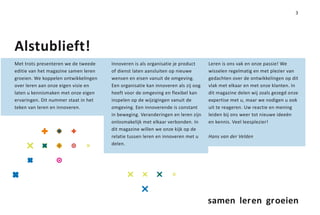 3




Alstublieft!
Met trots presenteren we de tweede    Innoveren is als organisatie je product     Leren is ons vak en onze passie! We
editie van het magazine samen leren   of dienst laten aansluiten op nieuwe        wisselen regelmatig en met plezier van
groeien. We koppelen ontwikkelingen   wensen en eisen vanuit de omgeving.         gedachten over de ontwikkelingen op dit
over leren aan onze eigen visie en    Een organisatie kan innoveren als zij oog   vlak met elkaar en met onze klanten. In
laten u kennismaken met onze eigen    heeft voor de omgeving en flexibel kan      dit magazine delen wij zoals gezegd onze
ervaringen. Dit nummer staat in het   inspelen op de wijzigingen vanuit de        expertise met u, maar we nodigen u ook
teken van leren en innoveren.         omgeving. Een innoverende is constant       uit te reageren. Uw reactie en mening
                                      in beweging. Veranderingen en leren zijn    leiden bij ons weer tot nieuwe ideeën
                                      onlosmakelijk met elkaar verbonden. In      en kennis. Veel leesplezier!
                                      dit magazine willen we onze kijk op de
                                      relatie tussen leren en innoveren met u     Hans van der Velden
                                      delen.




                                                                                  samen leren groeien
 