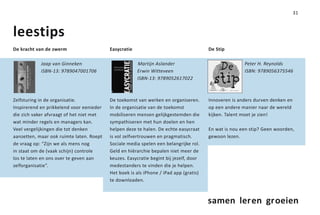 31



leestips
De kracht van de zwerm                    Easycratie                                   De Stip

            Jaap van Ginneken                          Martijn Aslander                               Peter H. Reynolds
            ISBN-13: 9789047001706                     Erwin Witteveen                                ISBN: 9789056375546
                                                       ISBN-13: 9789052617022



Zelfsturing in de organisatie.            De toekomst van werken en organiseren.       Innoveren is anders durven denken en
Inspirerend en prikkelend voor eenieder   In de organisatie van de toekomst            op een andere manier naar de wereld
die zich vaker afvraagt of het niet met   mobiliseren mensen gelijkgestemden die       kijken. Talent moet je zien!
wat minder regels en managers kan.        sympathiseren met hun doelen en hen
Veel vergelijkingen die tot denken        helpen deze te halen. De echte easycraat     En wat is nou een stip? Geen woorden,
aanzetten, maar ook ruimte laten. Roept   is vol zelfvertrouwen en pragmatisch.        gewoon lezen.
de vraag op: “Zijn we als mens nog        Sociale media spelen een belangrijke rol.
in staat om de (vaak schijn) controle     Geld en hiërarchie bepalen niet meer de
los te laten en ons over te geven aan     keuzes. Easycratie begint bij jezelf, door
zelforganisatie”.                         medestanders te vinden die je helpen.
                                          Het boek is als iPhone / iPad app (gratis)
                                          te downloaden.



                                                                                       samen leren groeien
 