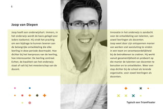 6




Joop van Diepen

Joop heeft een onderwijshart. Immers, in      Innovatie in het onderwijs is aandacht
het onderwijs wordt de basis gelegd voor      voor de ontwikkeling van talenten, van
ieders toekomst. Hij vindt het prachtig       zowel leerlingen als docenten.
om een bijdrage te kunnen leveren aan         Joop weet door zijn ontspannen manier
de belangrijke ontwikkeling die elke          van werken snel aansluiting te vinden
leerling in deze periode doormaakt. Hoe       in een team en verantwoordelijkheid
dichter bij het leerproces van de leerling,   bij de betrokkenen te creëren. Hij werkt
hoe interessanter. De leerling centraal.      vanuit gezamenlijkheid en probeert op
Echter, de kwaliteit van het onderwijs        die manier de talenten van docenten te
staat of valt bij het meesterschap van de     benutten en te ontwikkelen. Weer een
docent.                                       stap dichter bij de school als lerende
                                              organisatie, voor zowel leerlingen als
                                              docenten.




                                                            Typisch een TriamFloater
 