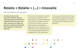 9



Relatie + Relatie + (…) = Innovatie
door: Jorien Oosterman en Femke Sikkema

Uit onderzoek van de Vrije                De kracht van het netwerk is TriamFloat   * Zie hiervoor de masterthesis van Hajar
Universiteit* blijkt dat bedrijven        niet vreemd. Als onderdeel van The        Siamar (december 2010): Rethinking the
relaties gebruiken om innovatieve of      Human Network zijn we groot geworden      Boundaries of Competition: Uncovering
verbeterde diensten te leveren. Een       met het delen en verrijken van kennis     a strategic alliance portfolio for service
sterke, vaste kern van relaties, die      en ervaring. Ons netwerk is groot en      innovations
bovendien voldoende breedte heeft,        bestaat zowel uit universiteiten en
geeft toegang tot vernieuwende            hogescholen met hun studenten, onze
informatie.                               professionals, onze samenwerkpartners
                                          en natuurlijk onze gesprekspartners in
                                          de organisaties die wij ondersteunen.
 