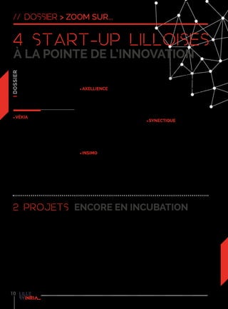 10
La création d’entreprise est
un moyen privilégié pour
transformer les résultats
de recherche en activités
économiques innovantes.
4 start-up issues des équipes
de recherche d’Inria Lille – Nord
Europe ont été créées depuis 2008.
VÉKIA
Vékia, entreprise d’EuraTechnologies
issue d’un travail de recherche en
mathématiques, s’est spécialisée
dans l’édition de logiciels pour le
commerce avec pour objectif de
prévoir de manière très précise
les flux marchandises dans le
domaine de la distribution. Grâce
aux dernières avancées de la
recherche, Vékia a réussi à modéliser
des problématiques complexes et
ainsi proposer aux entreprises des
logiciels de gestion prévisionnelle
très pointus. L’enseigne peut ainsi
exploiter les données recueillies pour
prévoir ses ventes et gérer son stock,
son personnel et sa relation avec la
clientèle.
axellience
Née après trois ans de recherche
chez Inria, Axellience édite
le logiciel GenMyModel, un
environnement de conception et
de production logicielle dans le
cloud. Pour les différentes étapes
de son développement, Axellience
a bénéficié de l’accompagnement
Inria via le Programme de Suivi des
Actions de Transfert Technologique
jusqu’à sa création et son installation
à Euratechnologies.
inSimo
InSimo édite des logiciels dans le
domaine de la simulation médicale,
des outils indispensables à la
réalisation d’opérations chirurgicales
de plus en plus complexes. Comme
dans le domaine de l’aéronautique,
le simulateur reproduit les
conditions réelles pour permettre
au chirurgien de s’entraîner. InSimo
édite des logiciels de modélisation
biomécaniquecapablesdereproduire
le comportement des organes et
des gestes chirurgicaux. Installée
à Strasbourg, Insimo participe au
développement d’un simulateur
de chirurgie de la cataracte pour
l’association américaine HelpMeSee.
synectique
Synectique, installée à EuraTechnologies,
aide les entreprises à prendre des
décisions relatives à l’évolution de
leurs logiciels. L’entreprise apporte
dessolutionsauxsociétéssouhaitant
mettre fin au traitement manuel de
leur maintenance logicielle. L’équipe
développe une plate-forme d’analyse
de logiciels et de données qui permet
de construire des outils adaptés
aux différentes problématiques de
maintenance.
Les projets de start-up Spoonware
et Crowdify, actuellement en
incubation, sont tous les deux nés
du travail de recherche de l’équipe-
projet Spirals d’Inria Lille - Nord
Europe (commune avec l’Université
Lille 1), dans les domaines des
systèmes répartis et des sciences du
logiciel.
D’un côté Spoonware, également
incubée à Cré’Innov, développe des
solutions de monitoring, diagnostic
et réparation à chaud des bugs
pour les applications mobiles. De
l’autre, Crowdify, également incubée
à EuraTechnologies, développe une
plate-formeenlignedecrowdsensing
permettant la collecte, le traitement et
l’exposition de données intelligentes
provenant des smartphones et des
objets connectés. Avec chacun leur
spécialité, les membres actifs des
deux projets travaillent, épaulés par
Inria, au développement de ces deux
entreprises. “Les chercheurs  ou
enseignants-chercheurs permanents
peuvent, une fois l’entreprise créée
soit s’y consacrer à plein temps
et prendre des responsabilités
dans l’entreprise, soit apporter
uniquement leur concours
scientifique à l’entreprise tout
en conservant leurs activités de
recherche au sein d’Inria”, ajoute
Sylvain Karpf. “Sur les quatre start-
up issues du centre de Lille, deux
sont dirigées par des chercheurs
ayant choisi de mettre en sommeil
leur carrière académique pour
se consacrer au lancement et au
développement de leur entreprise”,
conclut Sylvain Karpf.
4 Start-up lilloises
à la pointe de l’innovation
2 projets encore en incubation
// dossier > zoom sur...
 