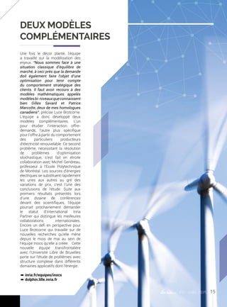 #01 juin 2015
Une fois le décor planté, l’équipe
a travaillé sur la modélisation des
enjeux. “Nous sommes face à une
situation classique d’équilibre de
marché, à ceci près que la demande
doit également faire l’objet d’une
optimisation pour tenir compte
du comportement stratégique des
clients. Il faut avoir recours à des
modèles mathématiques appelés
modèlesbi-niveauxqueconnaissent
bien Gilles Savard et Patrice
Marcotte, deux de mes homologues
canadiens”, précise Luce Brotcorne.
L’équipe a donc développé deux
modèles complémentaires. L’un
pour étudier l’interaction offre-
demande, l’autre plus spécifique
pour l’offre à partir du comportement
des particuliers producteurs
d’électricité renouvelable. Ce second
problème, nécessitant la résolution
de problèmes d’optimisation
stochastique, s’est fait en étroite
collaboration avec Michel Gendreau,
professeur à l’Ecole Polytechnique
de Montréal. Les sources d’énergies
électriques se substituent rapidement
les unes aux autres au gré des
variations de prix, c’est l’une des
conclusions de l’étude. Suite aux
premiers résultats présentés lors
d’une dizaine de conférences
devant des scientifiques, l’équipe
pourrait prochainement demander
le statut d’International Inria
Partner qui distingue les meilleures
collaborations internationales.
Encore un défi en perspective pour
Luce Brotcorne qui travaille sur de
nouvelles recherches qu’elle mène
depuis le mois de mai au sein de
l’équipe Inocs qu’elle a créée. Cette
nouvelle équipe transfrontalière
avec l’Université Libre de Bruxelles
porte sur l’étude de problèmes avec
structure complexe dans différents
domaines applicatifs dont l’énergie.
º inria.fr/equipes/inocs
º dolphin.lille.inria.fr
Deux modèles
complémentaires
15
 
