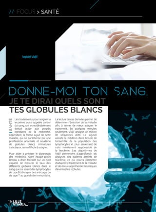La bioinformatique symbolise
parfaitement l’interdisciplinarité
liée aux activités des chercheurs
des équipes-projets Inria. C’est
en travaillant de concert avec
des biologistes et des médecins
que l’équipe-projet Bonsai de
Lille, commune avec le CNRS et
l’université de Lille 1, a pu mettre
au point le logiciel Vidjil.
Objectif : aider les médecins dans
le traitement de la leucémie avec
ce nouvel outil d’analyse à très
haut débit de globules blancs.
Donne-moi ton sang,
je te dirai quels sont
tes globules blancs
// focus > SANTé
Les traitements pour soigner la
leucémie, aussi appelée cancer
du sang, ont considérablement
évolué grâce aux progrès
constants de la recherche.
Cependant, la forme aiguë de cette
maladie, qui se caractérise par une
prolifération anormale et soudaine
de globules blancs immatures
cancéreux, reste difficile à soigner.
Pour aider à préciser le diagnostic
des médecins, notre équipe-projet
Bonsai a donc travaillé sur un outil
capable de mesurer le taux des
différents globules blancs dans le
sang que ce soient des lymphocytes
de type B à l’origine des anticorps ou
de type T au grand rôle immunitaire.
La lecture de ces données permet de
déterminer l’évolution de la maladie
afin, à terme, de mieux adapter le
traitement. En quelques minutes
seulement, Vidjil analyse un million
de séquences ADN. Le logiciel
assiste le médecin dans l’étude de
l’ensemble de la population des
lymphocytes et plus seulement de
celui initialement responsable de
la leucémie. Les algorithmes de
Vidjil permettent d’approfondir les
analyses des patients atteints de
leucémie, ce qui pourra permettre
d’adapter le traitement de la maladie
et de mieux appréhender les risques
d’éventuelles rechutes.
16
 