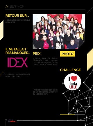 // best-of
18
Ilnefallait
pasmanquer...
> Le projet IDEX Université
de Lille retenu
Les projets pré-sélectionnés pour les
Initiatives d’Excellence (IDEX) sont
désormais connus : le groupement
IDEX-Université de Lille fait partie
des 3 candidats qualifiés à l’issue de
cette première étape. Le groupement
constitué de l’Université de Lille,
les trois grands organismes de
recherche CNRS, Inria et Inserm
et les 8 Grandes Écoles associées
ainsi que leurs partenaires, dont
la Région Nord-Pas de Calais, la
Métropole Européenne de Lille et
le monde économique, font partie
des candidats qualifiés à l’issue
de l’étape de pré-sélection des
projets IDEX. La phase de sélection
se déroulera jusqu’à fin 2015 pour
aboutir en janvier 2016.
challenge
Ils sont déjà nombreux à participer à
notre challenge #ILoveInriaLille, en
témoignent les photos publiées sur
notre compte Twitter.
Si vous voulez participer avec nous à
la promotion d’Inria Lille,
envoyez vos meilleurs images
insolites ou cocasses à
º com-lille@inria.fr
Retour sur...
> Journées de Statistique
de la SFdS
Organisées chaque année depuis
1970 par la Société Française
de Statistique, les Journées
de Statistique, ayant eu lieu du
1er
au 5 juin 2015, constituent la
plus importante manifestation
scientifique du monde statistique
francophone avec plus de 500
chercheurs, enseignants et praticiens !
Cette 47e
édition a été co-organisée
par l’équipe-projet Modal.
prix
> Deux prix de thèse
décernés par l’Asso-
ciation française pour
l’Intelligence Artificielle
L’équipe-projet Sequel vient de voir
deux de ses membres récompensés
pour leurs travaux de thèse. Victor
Gabillon et Bilal Piot ont été classés
2nd ex-æquo dans le cadre du prix de
thèse 2015 décerné par l’Association
Française en Intelligence Artificielle
(AFIA).
º sequel.lille.inria.fr
> Prix de thèse du GDR Génie
de la Programmation et
du Logiciel (GPL)
Clément Quinton, a obtenu le
prix de thèse du GDR Génie de la
Programmation et du Logiciel (GPL)
pour son doctorat mené sur le
domaine du génie logiciel au sein de
l’équipe-projet Spirals.
º team.inria.fr/spirals
Les femmes du centre ont pris la
pose à l’occasion du 8 mai, pour
célébrer la journée internationale des
droits des femmes.
Photo
 