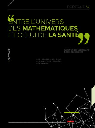 #01 juin 2015 21
Chez Inria, Guillemette Marot
évolue et travaille dans un
monde masculin. Seule femme
parmi les sept membres
permanents de l’équipe-projet
baptisée Modal - Models for
Data Analysis and Learning
(commune avec le CNRS, l’Université
Lille 1 et l’Université Lille 2), elle a
facilement su trouver sa place. “Je
n’ai eu aucun souci d’intégration
avec mes collègues masculins. Il y a
moins de femmes simplement parce
que les candidatures d’hommes
sont plus nombreuses dans les
domaines des mathématiques et de
la statistique mais Inria mène une
politique pour inciter l’embauche
de femmes chercheurs et ainsi
favoriser la parité”.
À 30 ans, Guillemette mène de front
ses travaux de recherche dans son
bureau à Villeneuve d’Ascq et son
activité de maître de conférence
à la faculté de médecine (avec la
chaire d’excellence Inria Lille 2) où
elle fait aussi partie d’un groupe de
chercheurs,unprofildestatisticienne
très singulier parmi l’équipe
enseignante de Lille 2. “J’évolue
entre l’univers des mathématiques
et celui de la santé. À l’université,
je peux avoir des échanges très
enrichissants avec des médecins
et ainsi avoir des retours sur l’utilité
de nos recherches. Nous travaillons
sur la modélisation statistique pour
les expériences à haut débit en
génomique”.
Des recherches pour
intégrer des données
génomiques
Le quotidien de Guillemette Marot
ne ressemble pas aux clichés
habituellement associés à sa
profession. Non, un chercheur
ne passe pas son temps seul
enfermé dans un laboratoire. Pour
Guillemette, c’est même tout le
contraire ! Ce qu’elle apprécie avant
tout, c’est bien le travail en groupe et
l’interdisciplinarité liés à son métier.
Chez Inria, Guillemette fait partie
d’une équipe-projet soudée de
statisticiens qui conçoit des modèles
génératifs avec pour objectif d’arriver
à intégrer des données hétérogènes.
“Le domaine d’application principal
de mon travail se situe dans la
médecine, notamment lorsqu’il
s’agit d’intégrer des données
génomiques pour comprendre
certains mécanismes biologiques.
Je suis ainsi impliquée dans les
travaux du SIRIC ONCOLille, l’un
des 8 sites français de recherche
intégrée sur le cancer”.
Savoir vendre l’originalité
de ses recherches
Mais une autre mission fait partie
de son travail : la recherche de
financements. “Les actions
courantes sont financées par
l’Institut ou par la faculté mais
il faut monter des projets pour
demander de l’argent si on veut
faire des applications ou encadrer
d’autres jeunes chercheurs”.
Elle doit savoir vendre l’originalité de
ses recherches et expliquer en détail
ce qu’elles vont apporter. “Dans
ces moments-là, on travaille plus
et on doit faire beaucoup d’heures
supplémentaires. Inria apporte son
aide pour le montage financier des
projets mais c’est au chercheur de
trouver de l’argent, ça fait partie de
notre travail”, insiste Guillemette.
Officiellement créée en 2012
pour une durée initiale de 4 ans,
l’équipe-projet Modal poursuit donc
actuellement sa première phase
de recherche. L’année prochaine,
Guillemette et ses collègues
devraient s’engager pour un nouveau
bail de 4 ans afin de continuer à faire
évoluer leur projet.
portrait 
Entre l’univers
des mathématiques
et celui de la santé
Guillemette Marot
 