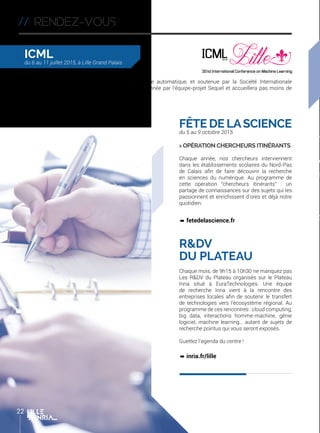 // rendez-vous
22
ICML
32nd International Conference on Machine Learning
2015
Fête de lascience
du 5 au 9 octobre 2015
> Opération chercheurs itinérants
Chaque année, nos chercheurs interviennent
dans les établissements scolaires du Nord-Pas
de Calais afin de faire découvrir la recherche
en sciences du numérique. Au programme de
cette opération “chercheurs itinérants” : un
partage de connaissances sur des sujets qui les
passionnent et enrichissent d’ores et déjà notre
quotidien.
º fetedelascience.fr
R&DV
du Plateau
Chaque mois, de 9h15 à 10h30 ne manquez pas
Les R&DV du Plateau organisés sur le Plateau
Inria situé à EuraTechnologies. Une équipe
de recherche Inria vient à la rencontre des
entreprises locales afin de soutenir le transfert
de technologies vers l’écosystème régional. Au
programme de ces rencontres : cloud computing,
big data, interactions homme-machine, génie
logiciel, machine learning… autant de sujets de
recherche pointus qui vous seront exposés.
Guettez l’agenda du centre !
º inria.fr/lille
ICML
du 6 au 11 juillet 2015, à Lille Grand Palais
Principale conférence internationale sur l’apprentissage automatique, et soutenue par la Société Internationale
Machine Learning (IMLS), elle est co-organisée cette année par l’équipe-projet Sequel et accueillera pas moins de
1 200 personnes.
º icml.cc/2015
 