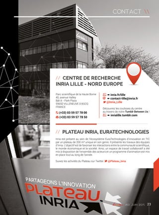 Parc scientifique de la Haute Borne
40, avenue Halley
Bât A - Park Plaza
59650 Villeneuve d’Ascq
France
(+33) 03 59 57 78 00
(+33) 03 59 57 78 50
º inria.fr/lille
º contact-lille@inria.fr
@Inria_Lille
Découvrez les coulisses du centre
au travers de notre Tumblr Between Us !
º inrialille.tumblr.com
// Centre de recherche
Inria Lille - Nord Europe
// Plateau Inria, Euratechnologies
Inria est présent au sein de l’écosystème EuraTechnologies d’innovation en TIC
par un plateau de 200 m² unique en son genre. Il présente les travaux des équipes
d’Inria. L’objectif est de favoriser les interactions entre la communauté scientifique,
le monde économique et la société. Ainsi, un espace de travail collaboratif a été
mis à disposition de l’ensemble des acteurs et un programme d’animation est mis
en place tout au long de l’année.
Suivez les activités du Plateau sur Twitter @Plateau_Inria
#01 juin 2015 23
contact 
 