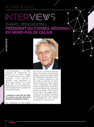 // face a face
Interviews
Daniel PERCHERON >
président du conseil régional
du nord-pas de calais
> Quels sont les atouts de
notre région dans le domaine
de la recherche numérique ?
Le Nord-Pas de Calais s’est
doté d’un environnement
très favorable à l’éclosion de
l’économie numérique. Ainsi,
ces dernières années, des géants
mondiaux du secteur se sont
installés chez nous, et des start-
up, dont certaines sont devenues
leaders de leur domaine d’activité,
ont pu émerger aidées par exemple
par la présence d’incubateurs. Porté
par les collectivités, les chambres
consulaires et les entreprises,
d’EuraTechnologies à la Serre
numérique de Valenciennes, en
passant par la Plaine Images,
le modèle “Nord-Pas de Calais”
fonctionne ! Pour continuer à
entretenir cette dynamique, la
région peut compter sur le relais
et le talent de ses chercheurs,
l’implication de ses universités ainsi
que le positionnement européen de
certains laboratoires.
> Comment le Nord-Pas de Calais
est-il devenu une place forte de la
recherche numérique en France ?
Les entreprises et les acteurs
de la recherche et du transfert
de technologie ont tenu un rôle
déterminant. Mais c’est aussi la
Région elle-même qui a en partie
initié ce dynamisme à travers des
actions très concrètes pour favoriser
par exemple le développement
des services numériques dans les
lycées. Pour donner un cadre global,
la Région a plus récemment impulsé
deux réalisations importantes : d’une
part, le Schéma directeur du très
haut débit en Nord-Pas de Calais,
lequel a conduit à la mise en place,
en tant qu’opérateur, du Syndicat
mixte numérique 59/62, d’autre part,
le Schéma régional des services et
usages numériques. Enfin, le Nord-
Pas de Calais est engagé dans le
modèle de la troisième révolution
industrielle, symbole de notre volonté
de développement des réseaux
numériques sur notre territoire.
> Quel regard portez-vous sur
l’excellence scientifique régionale
incarnée par Inria ?
Inria possède toutes les
compétences pour jouer un rôle
prépondérantdansledéveloppement
du numérique en région. Par la
définition même de ses missions,
Inria a justement une double
vocation d’excellence scientifique
et de transfert technologique. Je
trouve tout à fait stimulantes les
orientations thématiques que s’est
données cet Institut, toutes en prise
avec les opportunités d’innovations.
Des thèmes tels que l’internet des
objets, la médecine numérique ou le
génie logiciel, sont très prometteurs,
scientifiquement mais également
dans une perspective d’innovation et
de croissance économique.
> Comment s’organise la
collaboration entre Inria et la Région
Nord-Pas de Calais ?
Il est essentiel pour la Région de
renouveler ses collaborations avec
Inria comme par le passé pour
financer des allocations recherche
et des postes. Un nouveau protocole
de coopération a été adopté pour
la période 2014-2018. Convaincu
de l’intérêt que représente une
telle collaboration, il me semblerait
opportun qu’Inria puisse s’impliquer
dans de grands projets régionaux
comme le Pôle de conservation du
Louvre en cours d’implantation et
ce, en lien avec la Pôle numérique
culturel Louvre-Lens Vallée.
Conseil Régional du Nord-Pas de
Calais º nordpasdecalais.fr
04
 