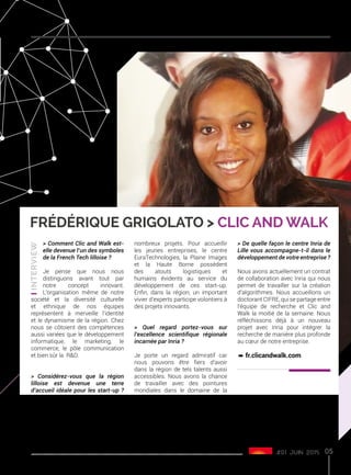 #01 juin 2015
Frédérique Grigolato > Clic and Walk
> Comment Clic and Walk est-
elle devenue l’un des symboles
de la French Tech lilloise ?
Je pense que nous nous
distinguons avant tout par
notre concept innovant.
L’organisation même de notre
société et la diversité culturelle
et ethnique de nos équipes
représentent à merveille l’identité
et le dynamisme de la région. Chez
nous se côtoient des compétences
aussi variées que le développement
informatique, le marketing, le
commerce, le pôle communication
et bien sûr la R&D.
> Considérez-vous que la région
lilloise est devenue une terre
d’accueil idéale pour les start-up ?
Pourquoi ?
Oui, car nous bénéficions ici de
structures d’accompagnement
comme nulle part ailleurs, avec LMI
ou le réseau Entreprendre Nord
qui permettent de concrétiser de
nombreux projets. Pour accueillir
les jeunes entreprises, le centre
EuraTechnologies, la Plaine Images
et la Haute Borne possèdent
des atouts logistiques et
humains évidents au service du
développement de ces start-up.
Enfin, dans la région, un important
vivier d’experts participe volontiers à
des projets innovants.
> Quel regard portez-vous sur
l’excellence scientifique régionale
incarnée par Inria ?
Je porte un regard admiratif car
nous pouvons être fiers d’avoir
dans la région de tels talents aussi
accessibles. Nous avons la chance
de travailler avec des pointures
mondiales dans le domaine de la
recherche tel que Marc Tommasi,
le responsable de l’équipe Magnet
d’Inria Lille - Nord Europe. Nous nous
réjouissons de cette collaboration
efficace avec une génération de
chercheurs talentueux qui s’adaptent
aux besoins des entreprises.
> De quelle façon le centre Inria de
Lille vous accompagne-t-il dans le
développement de votre entreprise ?
Nous avons actuellement un contrat
de collaboration avec Inria qui nous
permet de travailler sur la création
d’algorithmes. Nous accueillons un
doctorant CIFRE, qui se partage entre
l’équipe de recherche et Clic and
Walk la moitié de la semaine. Nous
réfléchissons déjà à un nouveau
projet avec Inria pour intégrer la
recherche de manière plus profonde
au cœur de notre entreprise.
º fr.clicandwalk.com
05
 