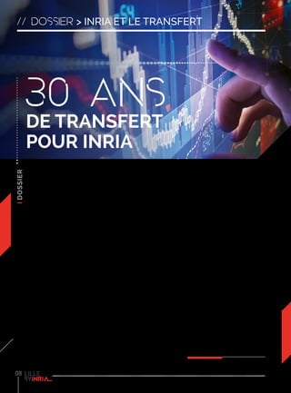 08
// dossier > inria et le transfert
Transformer les technologies
innovantes issues de travaux
de recherche en produits
ou services à destination
d’entreprises et plus
généralement de la société, tel
est l’objectif qu’Inria poursuit
depuis déjà 30 ans. Véritable trait
d’union entre les domaines de la
recherche et de l’entreprise, Inria
favorise l’interactivité entre les
différents univers grâce au travail
d’équipes entièrement dédiées
aux sciences du numérique. Les
chercheurs Inria inventent les
technologies numériques de demain
tout en les adaptant aux domaines
de l’entreprise.
Depuis 30 ans, les résultats de
ces travaux se transforment
en innovations et passent ainsi
régulièrement du monde scientifique
au monde économique. L’excellence
deschercheurssymboliséepartoutes
ces innovations technologiques
représente aujourd’hui le meilleur
atout d’Inria Lille - Nord Europe
auprès des entreprises. “Chez
Inria, toute recherche a vocation à
être transférée”. Comme le rappel
Antoine Petit, PDG d’Inria, l’institut
se caractérise par “l’excellence
scientifique au service du transfert
technologique et de la société”. Inria
continue de travailler pour augmenter
l’impact de ses recherches sur la
société mais aussi pour soutenir
l’innovation des entreprises et le
développement économique de
territoires. “Nous avons aussi un rôle
d’éducation et de stimulation pour
la R&D privée, particulièrement dans
le Nord-Pas de Calais où elle est
trop basse”, ajoute David Simplot-
Ryl, directeur du centre Inria Lille –
Nord Europe.
Pour favoriser le transfert, il existe
plusieurs modes de collaboration
entre les entreprises et les équipes
de recherche, avec différents degrés
d’implication des partenaires privés
et différentes façons de financer les
travaux (voir schéma ci-contre).
Le principe du transfert peut
donc prendre plusieurs formes :
le transfert de connaissances
lorsque des projets de recherche
sont menés en partenariat, ou le
transfert de compétences lorsqu’un
scientifique s’implique dans le
développement d’une entreprise
en y apportant son expertise. Pour
concrétiser ces transferts, Inria a
décidé d’encourager la création
de start-up commercialisant des
technologies issues des résultats de
la recherche. En 30 ans, 120 sociétés
innovantes ont ainsi été créées.
Inria accompagne ces entreprises
dans des domaines aussi variés que
la santé, les loisirs, la sécurité, ou
encore les transports. Au sein d’Inria,
les projets de start-up sont d’abord
détectés par le Service Transfert,
Innovation et Partenariats qui
apporte ses conseils et s’occupe de la
mise en relation vers les entreprises.
“Ce peut être à l’occasion d’une
action de sensibilisation, d’une
visite d’une équipe ou même en
se croisant à la machine à café.
Peu importe ! L’important est de
partager son idée”, précise Sylvain
Karpf, responsable du service pour
Inria Lille - Nord Europe. Une fois le
projet repéré, l’accompagnement
Inria se met alors en place, en
partenariat avec un incubateur
régional. Les projets de start-up
peuvent également bénéficier de
l’accompagnement d’IT-Translation,
filiale d’Inria dédiée au financement
en amorçage des sociétés issues de
la recherche.
30 ans
de transfert
pour Inria
 