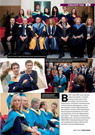 СОБЫтИЯ ГОДа                   11




фото на память: первые бакалавры бизнес-администрирования

                                                        Начало Церемонии: торжественная процессия представителей ЛИНК,
                                                        ОУ и сотрудников Посольства Великобритании




                                                                               В
                                                   С мастерами делового                  2007 году ЛИНК начал беспре-
                                                   администрирования:
                                                   дальнейший путь очевиден              цедентный проект, в котором
                                                                                         молодые люди еще на пер-
                                                                                         вых курсах институтов могли
                                                                               параллельно с основной специальностью
                                                                               получать бизнес-образование и осваи-
                                                                               вать базовую ступень МВа. Выпускной
                                                                               бал первых в истории ЛИНК бакалавров
                                                                               бизнес-администрирования стал таким
                                                                               же особенным, как и сам образователь-
                                                                               ный проект – бал прошел в Посольстве
                                                                               Великобритании, где выпускникам ректор
                                                                               МИМ ЛИНК и Про-вице Канцлер Откры-
                                                                               того университета вручили британские
                                                                               дипломы о высшем образовании.


                                                                                                  МаРТ 2011 open линк
 