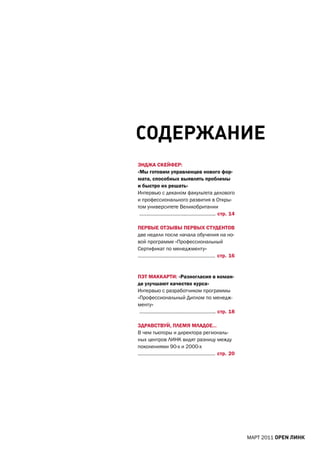 СодеРжАние
ЭНДЖа СКЕЙфЕр:
«мы готовим управленцев нового фор-
мата, способных выявлять проблемы
и быстро их решать»
Интервью с деканом факультета делового
и профессионального развития в Откры-
том университете Великобритании
 …………………………….………………….. стр. 14

ПЕрВЫЕ ОтЗЫВЫ ПЕрВЫх СтУДЕНтОВ
две недели после начала обучения на но-
вой программе «Профессиональный
Сертификат по менеджменту»
…………………………….…………………… стр. 16


ПЭт маККартИ: «разногласия в коман-
де улучшают качество курса»
Интервью с разработчиком программы
«Профессиональный Диплом по менедж-
менту»
 ………………………….…………………….. стр. 18

ЗДраВСтВУЙ, ПЛЕмЯ мЛаДОЕ…
В чем тьюторы и директора региональ-
ных центров ЛИНК видят разницу между
поколениями 90-х и 2000-х
…………………………….…………………… стр. 20




                                          МаРТ 2011 open линк
 