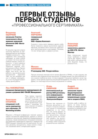 16      ТеМА ноМеРА: новое поколение



               первые отЗывы
              первых студентов
         «профессионаЛьного сертифиКата»
 Владимир                               анатолий
 ОШУрКОВ                                НОрчЕНКО
 начальник Участка                      генеральный
 технического обслу-                    директор
 живания заявлений                      ООО «Сервис-Комплект»
 абонентов ОаО «Волга-                  сначала я очень много времени уделял учебе.          александр
 телеком»                               потом появились навыки выполнения заданий.           ПаПЫрИН
                                        обучение заставило меня полностью пересмот-          заместитель директо-
                                        реть свой уклад жизни и распорядок. понимаю,
 в прошлом году моя супруга
                                        что мне теперь нужно, и уверен в успехе.             ра ООО СтК «Вятка-
 окончила обучение на пре-
 дыдущей версии программы
                                                                                             мастер»
 «профессионального сер-                                                                     свои полученные знания
 тификата». она с интересом                                                                  начал пробовать в работе
 наблюдает за моей учебой                                                                    спустя две недели. напри-
 на новой. с ее точки зрения,                                                                мер, начал с улучшения кли-
 учебный процесс сильно из-                                                                  мата общения. скажу, что
 менился – я много времени                                                                   результат есть.
 уделяю выполнению еже-
 недельных заданий, кото-               михаил
 рых раньше не было. однако
 эффект от этой работы оче-
                                        ПаНфИЛОВ
 виден: мне легче, чем ей,              IT-менеджер ЗаО «ресурс-мебель»
 работать над контрольными
 письменными       заданиями            прошло несколько месяцев после начала обучения в ЛинКе, и я уже ощущаю, как
 тма, так как материал для              меняется мое управленческое мышление. в порядке вещей стал неосознанный по-
 них я собираю еженедель-               иск и анализ проблем во всем, что меня окружает. К решению проблем я начал под-
 но, а не в последний момент            ходить с точки зрения изученных концепций менеджмента. не скажу, что стало легче.
 перед сдачей работы.                   думаю, что пока недостаточно опыта в их решении по-новому.


                                                              Игорь                          андрей
 Яна ЖИЕмБЕтОВа                                               СмИрНОВ                        КамБУЛОВ
 специалист Департамента корпоративного об-                   исполнительный ди-             начальник отдела
 учения и развития ОаО «тНК-BP менеджмент»                    ректор ООО региональ-          бюджетирования
                                                              ного информацион-              ООО «югКонсалтинг»
                                пока прямых подчинен-
                                ных у меня нет. но я ис-      но-правового центра            (управляющая компа-
 анастасия                      пользую изученную тео-        «КонсультантКиров»             ния в холдинге маН)
                                рию в собственной работе
 СУхарЕВа                       и для аргументации в об-
                                                              раньше при изучении от-       сочетать учебу и работу не-
 специалист в об-               щении с коллегами. Это
                                                              дельных дисциплин в ин-       просто, но очень полезно.
 ласти корпоратив-              очень помогает отстаивать                                   потому что каждое утро есть
                                                              ституте я получал углублен-
                                свою точку зрения.
 ного обучения, JTI                                           ные знания по конкретным      возможность проверить полу-
                                                              предметам и не пони-          ченные знания на практике.
 Marketing & Sales
                                                              мал, как потом увязать их
                                                              между собой. в ЛинКе же
 общение в интернет-конференции помогает развить              все дисциплины связаны
 навыки письменной коммуникации, краткого и четкого           в единое целое. Это позво-
 изложения своих мыслей, правильного формулирования           ляет увидеть, как различ-
 вопросов, а также внимательного отношения к мнениям,         ные науки взаимодейству-
 рассуждениям и идеям других студентов. с недавних пор        ют между собой в решении
 ЛинК занимает огромное место в моей жизни. он при-           управленческих проблем.
 внес динамику, насыщенность, новые знания и откры-
 тия, познакомил меня с интересными людьми.




open линк МаРТ 2011
 