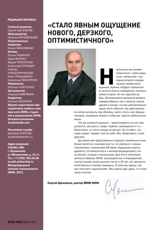 рЕДаКЦИЯ ЖУрНаЛа

Главный редактор           «СТАло ЯвныМ ощУщение
Сергей ЩЕННИКОВ
Шеф-редактор
Наталия ЖЕРЕБЁНКОВа
                           нового, деРЗкого,
Ответственный
секретарь
                           опТиМиСТиЧного»
Ирина МаКСИМОВа
авторы
Руслан РОМаНОВ
Эмир ФОРКЕН
Мария ПЕРЕЛЁТОВа




                                                              Н
александр КУНИЦЫН
Любовь                                                                       аконец-то мы можем
КРаШЕНИННИКОВа                                                               поделиться с вами радо-
Иван ПРЕДЫБаЙЛО                                                              стью, связанной с вы-
александр МаКаРЕНКО                                                          ходом второго номера
Переводчик                                                                   нашего необычного
Наталья ГаЛЮЧЕНКО                                              журнала. Кризис побудил отказаться
арт-директор                                                   от многих благих намерений, отложить
Надежда ВаВРЖИНа                                               какие-то дела. Но нет худа без до-
Корректор                                                      бра. Затянувшееся ожидание второго
Наталья аРСЕНИНа                                               номера убедило нас и многих наших
Журнал подготовлен при                                         друзей и коллег, что мы действительно
содействии учебных цен-                                        ждем этого события, мы действитель-
тров сети ЛИНК, студен-                    но хотим заглянуть под обложку, найти что-то, нас объеди-
тов и выпускников ЛИНК,                    няющее, знакомые имена и события, просто любопытные
Интернет-компании                          вещи.
Contenterru.com                               Что же касается кризиса – заканчивается он или про-
                                           должится, как долго, скоро, глубоко, неожиданно и т.п. –
рекламная служба                           безусловно, от этого никуда не деться. Но тот факт, что
Дмитрий КОРОЛЁВ,                           страх уходит, говорит сам за себя. Мы, безусловно, стали
student@openlink.ru                        другими.
                                              Для меня как представителя старшего поколения стало
адрес редакции                             более понятно и значимо все то, что связано с новым
140181, мО,                                поколением, поколением XXI века. Ощущение нового,
г. Жуковский,                              дерзкого, оптимистичного и жизнеутверждающего ста-
ул. менделеева, д. 11/4,                   ло явным, острым и волнующим. Для этого поколения
тел.: +7 [495] 781-26-36                   ценности бренда ЛИНК, выстраданные и оправданные
e-mail: pr@ou-link.ru                      частью нашей жизни длиною почти в 20 лет, эти ценности
международный                              естественны и потому очевидны. В этом мы едины, это
институт менеджмента                       нас отличает и вдохновляет. Мы нужны друг другу, и в этом
ЛИНК, 2011                                 наше счастье.


                           Сергей Щенников, ректор мИм ЛИНК




open линк МаРТ 2011
 