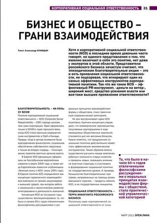 КОрПОратИВНаЯ СОЦИаЛЬНаЯ ОтВЕтСтВЕННОСтЬ                             31




 биЗнеС и общеСТво –
гРАни вЗАиМодейСТвиЯ
текст: александр КУНИЦЫН                  хотя о корпоративной социальной ответствен-
                                          ности (КСО) в последнее время довольно часто
                                          говорят, но единого представления о том, что
                                          именно включает в себя это понятие, нет даже
                                          у экспертов в этой области. Представители
                                          российского бизнеса зачастую считают, что
                                          эпизодические благотворительные акции – это
                                          и есть проявления социальной ответственно-
                                          сти, не подозревая, что игнорируют один из
                                          самых эффективных инструментов корпора-
                                          тивной политики. так что же такое КСО – эф-
                                          фективный PR-инструмент, «деньги на ветер»,
                                          широкий жест, средство усиления власти или
                                          все-таки высшее проявление ответственности?


БЛаГОтВОрИтЕЛЬНОСтЬ – На ПОЛЬ-            ральных принципах взаимодействия
ЗУ ВСЕм                                   фирмы с обществом, стало практиче-
Понятие корпоративной социальной          ской управленческой категорией.
ответственности — КСО (Corporate Social      Не все воспринимают идею КСО
Responsibility — CSR) гораздо моложе,     позитивно. Критики концепции утверж-
чем сами корпорации. Идея оформилась      дают, что коммерческие преимущества,
только в 50-60-х годах прошлого века,     получаемые корпорациями в ходе
когда КСО стала прочным управленче-       проводимых общественных кампаний,
ским инструментом в СШа и Канаде.         становятся для них весомым бонусом.
Правда, тогда в центре внимания была      Нужно отметить, что продуманная со-
корпоративная филантропия, социальное     циальная политика действительно может
обеспечение собственного персонала,       стать эффективным экономическим
и только во вторую очередь – спонсиро-    инструментом. Таким образом можно
вание проектов местных органов власти.    существенно улучшить имидж компании,
    В Европе КСО официально оформи-       добиться лояльности старых клиентов
лась на Лиссабонском европейском          и привлечь новых, оказывать влияние     То, что было в на-
саммите в марте 2000 года, а также ког-   на властные структуры и участвовать     чале 60-х годов
да Европейская комиссия опубликовала      в формировании социальной политики      отвлеченными
«Зеленую книгу о КСО» (июль 2001 года).   на государственном уровне. К примеру,   философскими
В Европе понятие КСО определяется как     большинство благотворительных про-      рассуждения-
концепция гармоничного взаимодейст-       грамм, направленных на помощь разви-    ми о моральных
вия компании со своими акционерами        вающимся странам, – продукты именно     принципах взаи-
и внешней средой, при котором забота      КСО, а не государственных инициатив.    модействия фир-
о социальном и экологическом развитии                                             мы с обществом,
интегрирована в деятельность компаний.    СОЦИаЛЬНаЯ ОтВЕтСтВЕННОСтЬ –            стало практичес-
    Концепция КСО за последние годы       тЕрра ИНКОГНИта рОССИЙСКОГО             кой управленчес-
существенно эволюционировала: то, что     БИЗНЕСа                                 кой категорией
было в начале 60-х годов отвлеченными     Поскольку идее корпоративной со-
философскими рассуждениями о мо-          циальной ответственности от силы


                                                                                   МаРТ 2011 open линк
 