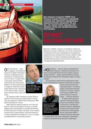 44     нАЗнАЧениЯ




                                                  Для каждого студента ЛИНК полу-
                                                  ченные знания являются надежной
                                                  основой для принятия ежедневных
                                                  управленческих решений. Но для
                                                  тех, кто строит свою карьеру они –
                                                  твердая почва для профессиональ-
                                                  ного рывка.


                                                  пУнкТ
                                                  нАЗнАЧениЯ
                                                  Обучаясь в ЛИНКе, студенты не жертвуют своими ка-
                                                  рьерными планами. Напротив, они учатся и двигаются
                                                  по карьерной лестнице одновременно, благодаря не-
                                                  замедлительному применению знаний в работе. Пред-
                                                  ставляем тех, кто своим примером доказывает, что
                                                  приобретаемые навыки высоко ценятся российскими
                                                  и западными работодателями.




О   аО «Ситроникс» – один
    из ведущих поставщиков
решений в сфере телекомму-
                                                  «Ю        жкомбанк» – один из первых коммерческих
                                                            банков Украины. Сегодня региональная сеть
                                                   банка насчитывает более 30 точек продаж в разных
никаций, информационных                            городах Украины – Киеве, Днепропетровске, Харько-
технологий и микроэлектро-                         ве, Донецке, Кривом Роге, Запорожье, Одессе и других
ники в России и странах СНГ,                       городах.
с растущим присутствием                               До назначения заместителем председателя прав-
в Центральной и Восточной                          ления «Южкомбанка» Светлана Скосырская занимала
Европе, на Ближнем Востоке Борис ВОЛЬПЕ,                                   аналогичную должность аБ
и в африке. Компания имеет выпускник МВА OUBS,                             «Факториал-Банк». «Я сменила
представительства и филиалы назначен вице-пре-                             работу в разгар финансового
                             зидентом компании
в 32 странах мира, осущест- «Ситроникс»                                    кризиса. К счастью, студенты
вляет экспорт более чем в 60                                               и выпускники ЛИНКа поль-
стран.                                                                     зуются спросом на рынке
   До прихода в ОаО «Ситроникс» Борис Вольпе                               труда», – отмечает Светлана.
являлся исполнительным директором по прода-                                   В сферу ответственности
жам программного обеспечения компании «IBM                                 Светланы Скосырской будет
Восточная Европа и азия».                                                  входить организация продаж
                                                  Светлана СКОСЫР-
   Борис Вольпе хорошо известен на IT-рынках      СКАЯ, выпускница         в восточных и центральных
России и Восточной Европы как один из самых       программы МВА            районах Украины, разработка
эффективных менеджеров по развитию бизнеса.       «Стратегия», назначе-    стратегии достижения целей,
                                                  на заместителем пред-
В новой должности перед ним будут стоять задачи   седателя правления       поставленных акционерами
усиления уже существующих позиций компании,       «Южкомбанка»             банка. Дипломная работа,
а также продвижения продуктов и услуг на новые                             которую Светлана защищала
географические и отраслевые рынки.                 в декабре 2010 года, была посвящена построению
                                                   стратегии банка без дополнительных инвестиций.


open линк МаРТ 2011
 