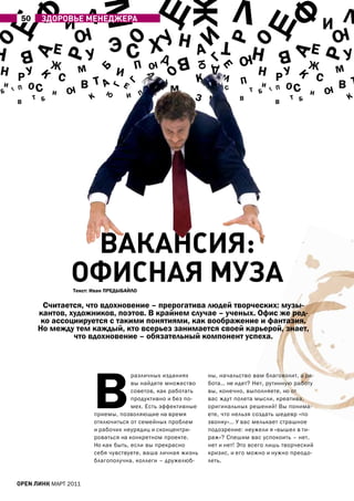 Щ                                                     Щ                        Л Щ

                                 м
                              Л                                                                                       Л
    ф




                                                                                               ф
         50
                        И
                ЗдоРовЬе МенеджеРА
                         ю                                                                                       Ию
                                      Э С хД Н




                                                                               р
                                         О


                                                                      И
                                                                               т
О




                                                                               О
                                         У
Н       В   а       Е            У                                    а                  Н         В         Е            У




                                                                                                       а
                        р




                                                                                                                 р
                                                                  В                 ю
                    Ж                                                                                        Ж




                                                                       Г
                                                 П
                                                      ю




                                                                      ю
Н рУ                                                                                      Н рУ
                                                                           Д
                             м                                                                                        м




                                                                             Е
                                         И

                                     Б
                     С                                                                                        С




                                                          О
                                                                      К        И
               К




                                                                                                        К
                             В та                                                                                     В т




                                                      Д
            ОС                            Е                   У                      П                 ОС



                                             Г
И                        ю                            Н           м
                                                                                          И                       ю


                                      Г
        П                                                                      С         т Б       П
Б                   И                ю            П       р                                                  И
    Г




                                                                                               Г
        В
              т Б                К           И                        З ч           В
                                                                                                   В
                                                                                                       т Б                К




                          вАкАнСиЯ:
                         оФиСнАЯ МУЗА
                         текст: Иван ПрЕДЫБаЙЛО

                 Считается, что вдохновение – прерогатива людей творческих: музы-
               кантов, художников, поэтов. В крайнем случае – ученых. Офис же ред-
                ко ассоциируется с такими понятиями, как воображение и фантазия.
               Но между тем каждый, кто всерьез занимается своей карьерой, знает,
                        что вдохновение – обязательный компонент успеха.




                                 В
                                              различных изданиях          ны, начальство вам благоволит, а ра-
                                              вы найдете множество        бота… не идет? Нет, рутинную работу
                                              советов, как работать       вы, конечно, выполняете, но от
                                              продуктивно и без по-       вас ждут полета мысли, креатива,
                                              мех. Есть эффективные       оригинальных решений! Вы понима-
                                 приемы, позволяющие на время             ете, что нельзя создать шедевр «по
                                 отключиться от семейных проблем          звонку»… У вас мелькает страшное
                                 и рабочих неурядиц и сконцентри-         подозрение: неужели я «вышел в ти-
                                 роваться на конкретном проекте.          раж»? Спешим вас успокоить – нет,
                                 Но как быть, если вы прекрасно           нет и нет! Это всего лишь творческий
                                 себя чувствуете, ваша личная жизнь       кризис, и его можно и нужно преодо-
                                 благополучна, коллеги – дружелюб-        леть.


        open линк МаРТ 2011
 