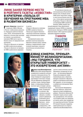 06      СобыТиЯ годА


линк ЗАнЯл пеРвое МеСТо                                                          В голосовании приняли уча-
                                                                              стие выпускники 29 российских
в РейТинге гАЗеТы «иЗвеСТиЯ»                                                  бизнес-школ. В общем зачете
в кРиТеРии «полЬЗА оТ                                                         ЛИНК занял пятое место, войдя
                                                                              в число лучших бизнес-школ Рос-
обУЧениЯ нА пРогРАММе MBA                                                     сии, с точки зрения выпускников.

в РАЗвиТии биЗнеСА»                                                           В критерии «Польза от обучения
                                                                              на программе MBA в развитии
                                                                              бизнеса» ЛИНК показал наи-

Г  азета «Известия» совместно
   с порталом «MBA в Москве
и России» опубликовали результа-
                                   го роста»;
                                   «Польза от обучения на програм-
                                   ме MBA в развитии бизнеса»;
                                                                      лучший результат. Этим объясняются
                                                                      лидирующие позиции ЛИНКа на корпора-
                                                                      тивном рынке. Ежегодно в ЛИНКе проходит
ты «Народного рейтинга бизнес-     «Польза для создания бизнеса»;     обучение более 1 000 студентов в рамках
школ, 2010». анкетирование про-    «Насколько полезными оказались     программ кадрового резерва.
водилось в течение двух месяцев    связи, установленные во время
на портале, где выпускники         учебы».
программ MBA могли оценить             Составителей анкеты инте-
бизнес-школы по предложенным       ресовали конечные результаты
критериям:                         обучения в бизнес-школе, поэтому
«Польза от обучения на програм-    вопросы о теоретической и прак-
ме MBA в увеличении дохода»;       тической подготовке, сложности
«Польза от обучения на програм-    вступительных испытаний были
ме MBA в увеличении карьерно-      опущены.


                                         дэвид кэМеРон, пРеМЬеР-
                                         МиниСТР великобРиТАнии:
                                         «Мы гоРдиМСЯ, ЧТо
                                         оТкРыТый УнивеРСиТеТ –
                                         эТо иЗобРеТение Англии»
                                          П   ервые лица Великобритании
                                              высоко ценят вклад Открытого
                                          университета в развитие интеллек-
                                                                              принять самое активное участие.
                                                                              Экономика, основанная на зна-
                                                                              ниях, – это экономика будущего.
                                          туального потенциала англии. По-    Открытый университет играет
                                          этому Университет неоднократно      огромнейшую роль в обучении
                                          удостаивался чести быть площад-     молодого поколения и обучении
                                          кой для обращения премьер-ми-       людей на протяжении всей жизни.
                                          нистров к нации. Некогда Гордон     Мы гордимся, что эта инновация
 Премьер-министр Дэвид                    Браун, а теперь Дэвид Кэмерон       и изобретение принадлежат Вели-
 Кэмерон на выступлении
 в Открытом университете                  выступил здесь в январе с речью,    кобритании».
                                                        посвященной эконо-        Политический обозреватель
                                                        мике, основанной      ВВС Ник Робинсон, присутство-
                                                        на знаниях: «Мы       вавший на пресс-конференции,
                                                        никогда не должны     добавил: «Технология обучения ОУ
                                                        забывать о необхо-    позволяет людям учиться и рабо-
                                                        димости добиваться    тать одновременно. Это означает,
                                                        устойчивого роста     что во время учебы они продолжа-
                                                        экономики Велико-     ют платить налоги. Для государства
                                                        британии – роста,     это существенный аспект. Поэтому
                                                        в котором наши        ОУ получает большую поддержку
                                                        университеты, и ОУ    своей деятельности со стороны
                                                        в частности, должны   правительства Великобритании».


open линк МаРТ 2011
 