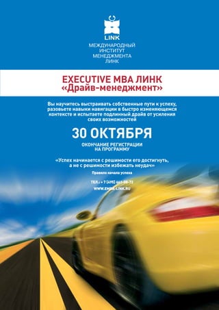 eXeCuTiVe МвА линк
     «драйв-менеджмент»
вы научитесь выстраивать собственные пути к успеху,
разовьете навыки навигации в быстро изменяющемся
контексте и испытаете подлинный драйв от усиления
               своих возможностей


         30 октября
             оконЧАние РегиСТРАции
                 нА пРогРАММУ

   «Успех начинается с решимости его достигнуть,
        а не с решимости избежать неудач»
                 правило начала успеха

                 тел.: + 7 [495] 661-08-72
                  www.eMBA-link.ru
 