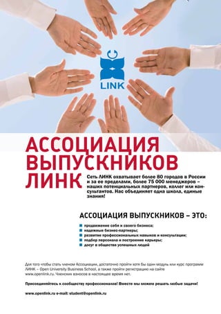 АССоциАциЯ
выпУСкников
линк                            Сеть ЛИНК охватывает более 80 городов в россии
                                и за ее пределами, более 75 000 менеджеров –
                                наших потенциальных партнеров, коллег или кон-
                                сультантов. Нас объединяет одна школа, единые
                                знания!


                            АССоциАциЯ выпУСкников – эТо:
                               продвижение себя и своего бизнеса;
                               надежные бизнес-партнеры;
                               развитие профессиональных навыков и консультации;
                               подбор персонала и построение карьеры;
                               досуг в обществе успешных людей



Для того чтобы стать членом ассоциации, достаточно пройти хотя бы один модуль или курс программ
ЛИНК – Open University Business School, а также пройти регистрацию на сайте
www.openlink.ru. Членских взносов в настоящее время нет.

Присоединяйтесь к сообществу профессионалов! Вместе мы можем решать любые задачи!

www.openlink.ru e-mail: student@openlink.ru
 