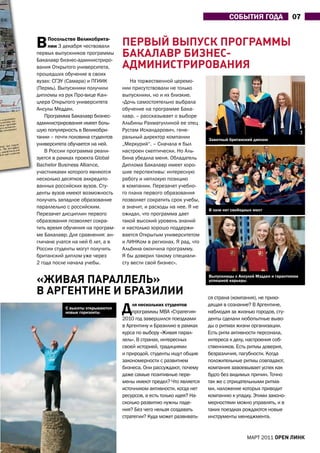 СОБЫтИЯ ГОДа                07


В    Посольстве Великобрита-
     нии 3 декабря чествовали      пеРвый выпУСк пРогРАММы
первых выпускников программы
Бакалавр бизнес-администриро-
                                   бАкАлАвР биЗнеС-
вания Открытого университета,      АдМиниСТРиРовАниЯ
прошедших обучение в своих
вузах: СГЭУ (Самара) и ПГИИК           На торжественной церемо-
(Пермь). Выпускники получили       нии присутствовали не только
дипломы из рук Про-вице Кан-       выпускники, но и их близкие.
цлера Открытого университета       «Дочь самостоятельно выбрала
ансулы Медден.                     обучение на программе Бака-
   Программа Бакалавр бизнес-      лавр, – рассказывает о выборе
администрирования имеет боль-      альбины Рахматуллиной ее отец
шую популярность в Великобри-      Рустам Искандарович, гене-
тании – почти половина студентов   ральный директор компании           Заветный британский диплом
университета обучается на ней.     „Меркурий“. – Сначала я был
   В России программа реали-       настроен скептически. Но аль-
зуется в рамках проекта Global     бина убедила меня. Обладатель
Bachelor Business Alliance,        Диплома Бакалавр имеет хоро-
участниками которого являются      шие перспективы: интересную
несколько десятков аккредито-      работу и неплохую позицию
ванных российских вузов. Сту-      в компании. Перезачет учебно-
денты вузов имеют возможность      го плана первого образования
получать западное образование      позволяет сократить срок учебы,
параллельно с российским.          а значит, и расходы на нее. Я не
                                                                       В зале нет свободных мест
Перезачет дисциплин первого        ожидал, что программа дает
образования позволяет сокра-       такой высокий уровень знаний
тить время обучения на програм-    и настолько хорошо поддержи-
ме Бакалавр. Для сравнения: ан-    вается Открытым университетом
гличане учатся на ней 6 лет, а в   и ЛИНКом в регионах. Я рад, что
России студенты могут получить     альбина окончила программу.
британский диплом уже через        Я бы доверил такому специали-
2 года после начала учебы.         сту вести свой бизнес».


«живАЯ пАРАллелЬ»                                                      Выпускницы с ансулой мэдден и гарантиями
                                                                       успешной карьеры

в АРгенТине и бРАЗилии                                                 ся страна (компания), не прихо-
           С высоты открываются
           новые горизонты         Д   ля нескольких студентов
                                       программы МВа «Стратегия»
                                   2010 год завершился поездками
                                                                       дящая в сознание? В аргентине,
                                                                       наблюдая за жизнью городов, сту-
                                                                       денты сделали любопытные выво-
                                   в аргентину и Бразилию в рамках     ды о ритмах жизни организации.
                                   курса по выбору «Живая парал-       Есть ритм активности персонала,
                                   лель». В странах, интересных        интереса к делу, настроения соб-
                                   своей историей, традициями          ственников. Есть ритмы доверия,
                                   и природой, студенты ищут общие     безразличия, пагубности. Когда
                                   закономерности с развитием          положительные ритмы совпадают,
                                   бизнеса. Они рассуждают, почему     компания завоевывает успех как
                                   даже самые позитивные пере-         будто без видимых причин. Точно
                                   мены имеют предел? Что является     так же с отрицательными ритма-
                                   источником активности, когда нет    ми, наложение которых приводит
                                   ресурсов, а есть только идея? На-   компанию к упадку. Этими законо-
                                   сколько развитию нужны паде-        мерностями можно управлять, и в
                                   ния? Без чего нельзя создавать      таких поездках рождаются новые
                                   стратегии? Куда может развивать-    инструменты менеджмента.


                                                                                        МаРТ 2011 open линк
 