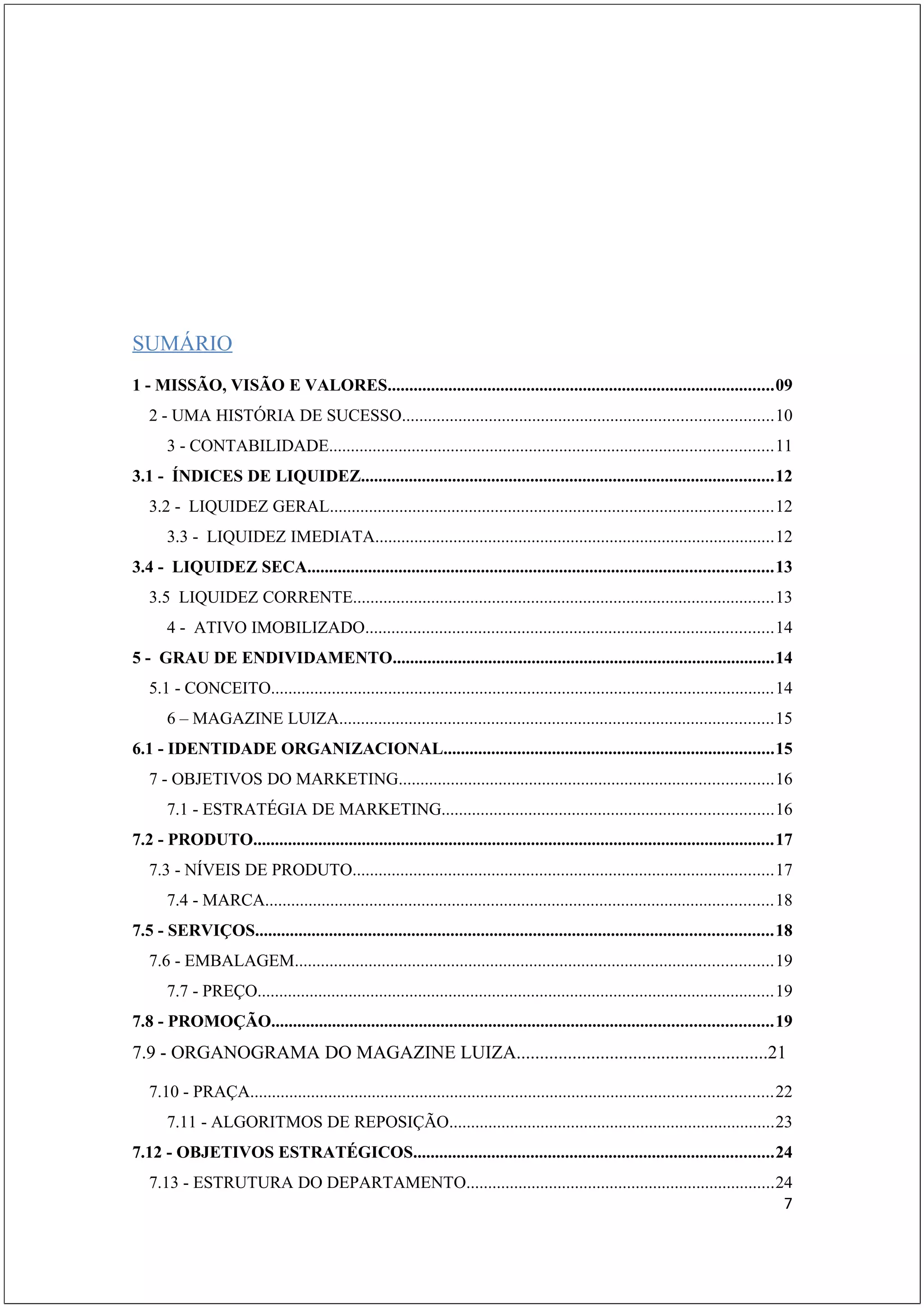 ESUMO INDICATIVO
SUMÁRIO
1 - MISSÃO, VISÃO E VALORES.........................................................................................09
   2 - UMA HISTÓRIA DE SUCESSO.....................................................................................10
       3 - CONTABILIDADE......................................................................................................11
3.1 - ÍNDICES DE LIQUIDEZ...............................................................................................12
   3.2 - LIQUIDEZ GERAL......................................................................................................12
       3.3 - LIQUIDEZ IMEDIATA............................................................................................12
3.4 - LIQUIDEZ SECA...........................................................................................................13
   3.5 LIQUIDEZ CORRENTE.................................................................................................13
       4 - ATIVO IMOBILIZADO..............................................................................................14
5 - GRAU DE ENDIVIDAMENTO........................................................................................14
   5.1 - CONCEITO....................................................................................................................14
       6 – MAGAZINE LUIZA....................................................................................................15
6.1 - IDENTIDADE ORGANIZACIONAL............................................................................15
   7 - OBJETIVOS DO MARKETING......................................................................................16
       7.1 - ESTRATÉGIA DE MARKETING............................................................................16
7.2 - PRODUTO........................................................................................................................17
   7.3 - NÍVEIS DE PRODUTO.................................................................................................17
       7.4 - MARCA.....................................................................................................................18
7.5 - SERVIÇOS.......................................................................................................................18
   7.6 - EMBALAGEM..............................................................................................................19
       7.7 - PREÇO.......................................................................................................................19
7.8 - PROMOÇÃO...................................................................................................................19
7.9 - ORGANOGRAMA DO MAGAZINE LUIZA......................................................21

   7.10 - PRAÇA........................................................................................................................22
       7.11 - ALGORITMOS DE REPOSIÇÃO...........................................................................23
7.12 - OBJETIVOS ESTRATÉGICOS...................................................................................24
   7.13 - ESTRUTURA DO DEPARTAMENTO.......................................................................24
                                                                                                           7
 