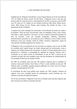 2 - UMA HISTÓRIA DE SUCESSO



Fundada pelo Sr. Pelegrino José Donato e Luiza Trajano Donato em 16 de novembro de
1957 na cidade de Franca, interior de São Paulo, o Magazine Luiza é uma das três
maiores redes de varejo de móveis e eletroeletrônicos do País. E encerrou o ano de 2007
com 391 lojas em 311 cidades de sete Estados brasileiros (São Paulo, Minas Gerais,
Goiás, Mato Grosso do Sul, Paraná, santa Catarina, Rio Grande do Sul), e com
faturamento de R$ 2,6 bilhões.

A empresa tem como estratégia de crescimento a diversificação de pontos de vendas e
de produtos. Além das lojas convencionais, lojas em shoppings centers, lojas virtuais,
televendas e venda corporativa. Nas lojas e no site a empresa comercializa produtos de
bens de consumo, como, por exemplo, brinquedos, telefonia, informática,
eletroeletrônicos, presentes etc. já em parceria com o Unibanco e com a Cardif, serviços
financeiros como, por exemplo, cartão de crédito, consórcio, empréstimo, seguro de
vida, garantia estendida, pagamento de constas e etc.

O Magazine Luiza é reconhecido por sua inovação nos negócios, pois no ano de 2006
foi escolhido pelo Capital Group, um fundo internacional de investimentos, como a
empresa com melhor potencial de crescimento no Brasil. O Fundo proporcionou novas
perspectivas e viabilizou a continuidade de expansão da empresa, inclusive com a
construção de seu maior Centro de Distribuição no ano de 2007 e através de sua
constante inovação têm sido estudados como uma das disciplinas de Administração da
Universidade de Harvard, nos Estados Unidos.

Em 2007 foi escolhida como uma das 100 melhores empresas para se trabalhar na
America Latina pelo Instituto Great Place to Work e consta também na lista das 100
melhores para se trabalhar segundo pesquisa publicada na revista Você S/A Exame,
segundo a metodologia da FIA-USP.

O crescimento da rede Luiza ganhou mais impulso em 1992, quando a diretora da
empresa criou uma sociedade gestora de participações sociais (holding) que visa
melhorar a estrutura de capital da empresa.

Em 50 anos de história o Magazine Luiza tem se firmado como uma das empresas que
mais crescem com solidez no mercado nacional.




                                                                                     10
 