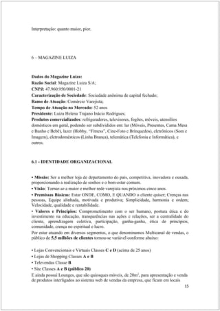 Interpretação: quanto maior, pior.




6 – MAGAZINE LUIZA



Dados do Magazine Luiza:
Razão Social: Magazine Luiza S/A;
CNPJ: 47.960.950/0001-21
Caracterização de Sociedade: Sociedade anônima de capital fechado;
Ramo de Atuação: Comércio Varejista;
Tempo de Atuação no Mercado: 52 anos
Presidente: Luiza Helena Trajano Inácio Rodrigues;
Produtos comercializados: refrigeradores, televisores, fogões, móveis, utensílios
domésticos em geral, podendo ser subdivididos em: lar (Móveis, Presentes, Cama Mesa
e Banho e Bebê), lazer (Hobby, “Fitness”, Cine-Foto e Brinquedos), eletrônicos (Som e
Imagem), eletrodomésticos (Linha Branca), telemática (Telefonia e Informática), e
outros.



6.1 - IDENTIDADE ORGANIZACIONAL


• Missão: Ser a melhor loja de departamento do país, competitiva, inovadora e ousada,
proporcionando a realização de sonhos e o bem-estar comum.
• Visão: Tornar-se a maior e melhor rede varejista nos próximos cinco anos.
• Premissas Básicas: Estar ONDE, COMO, E QUANDO o cliente quiser; Crenças nas
pessoas, Equipe alinhada, motivada e produtiva; Simplicidade, harmonia e ordem;
Velocidade, qualidade e rentabilidade.
• Valores e Princípios: Comprometimento com o ser humano, postura ética e do
investimento na educação, transparências nas ações e relações, ser a centralidade do
cliente, aprendizagem coletiva, participação, ganha-ganha, ética de princípios,
comunidade, crença no espiritual e lucro.
Por estar atuando em diversos segmentos, o que denominamos Multicanal de vendas, o
público de 5,5 milhões de clientes tornou-se variável conforme abaixo:

• Lojas Convencionais e Virtuais Classes C e D (acima de 25 anos)
• Lojas de Shopping Classes A e B
• Televendas Classe B
• Site Classes A e B (público 20)
E ainda possui Lounges, que são quiosques móveis, de 20m2, para apresentação e venda
de produtos interligados ao sistema web de vendas da empresa, que ficam em locais
                                                                                   15
 