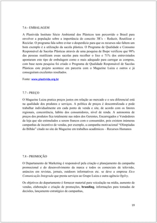 7.6 - EMBALAGEM

A Plastivida Instituto Sócio Ambiental dos Plásticos tem percorrido o Brasil para
envolver a população sobre a importância do conceito 3R’s – Reduzir, Reutilizar e
Reciclar. O programa fala sobre evitar o desperdício para que os recursos não faltem um
bom exemplo é a utilização da sacola plástica. O Programa de Qualidade e Consumo
Responsável de Sacolas Plásticas através de uma pesquisa de Ibope verificou que 98%
das pessoas reutilizam essas sacolas para recolher o lixo e 71% dos entrevistados
apontaram este tipo de embalagem como o mais adequado para carregar as compras,
com base nesta pesquisa foi criado o Programa de Qualidade Responsável de Sacolas
Plásticas este projeto acontece em parceria com o Magazine Luiza e outros e já
conseguiram excelentes resultados.

Fonte: www.plastivida.org.br



7.7 - PREÇO

O Magazine Luiza pratica preços justos em relação ao mercado e o seu diferencial está
na qualidade dos produtos e serviços. A política de preços é descentralizada e pode
trabalhar individualmente em cada ponto de venda e site, de acordo com os fatores
regionais, concorrência, hábito dos consumidores, nível de renda. A autonomia de
preços dos produtos fica totalmente nas mãos dos Gerentes, Encarregados e Vendedores
da loja que são estimulados a serem francos com o consumidor, pois existem inúmeras
campanhas de incentivo de vendas, por exemplo, a campanha motivacional “Olimpíadas
do Bilhão” citado no site do Magazine em trabalhos acadêmicos – Recursos Humanos




7.8 - PROMOÇÃO

O Departamento de Marketing é responsável pela criação e planejamento da campanha
promocional e do desenvolvimento da marca e todos os comerciais de televisão,
anúncios em revistas, jornais, outdoors informativos etc. se deve a empresa Etco
Comunicação Integrada que presta serviços ao Grupo Luiza e outra agência Ogilvy.

Os objetivos do departamento é fornecer material para veiculação na mídia, aumento de
vendas, elaboração e criação de promoções, branding, informações para tomadas de
decisões, lançamento estratégico de campanhas,



                                                                                    19
 