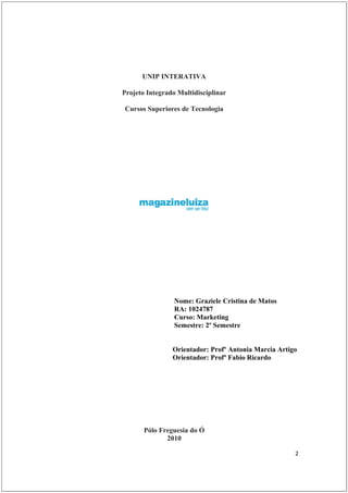 UNIP INTERATIVA

Projeto Integrado Multidisciplinar

Cursos Superiores de Tecnologia




                 Nome: Graziele Cristina de Matos
                 RA: 1024787
                 Curso: Marketing
                 Semestre: 2º Semestre


                Orientador: Profº Antonia Marcia Artigo
                Orientador: Profº Fabio Ricardo




       Pólo Freguesia do Ó
              2010

                                                      2
 