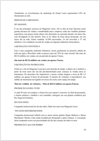 Atualmente, os investimentos de marketing do Grupo Luiza representam 2,8% do
faturamento ao mês.

PRINCIPAIS CAMPANHAS

SÓ AMANHÃ

É um dos principais sucessos do Magazine Luiza. Até os dias de hoje funciona como
grande alavanca de vendas e rentabilidade para a empresa, onde são vendidos produtos
específicos com preços muito abaixo dos praticados no mercado durante um único dia,
com divulgação no dia anterior. Para se ter idéias da força dessa promoção, em um
único dia na rede, foram vendidas 14.500 microondas, 16 mil toca-fitas e 37 mil
edredons. Um verdadeiro recorde de vendas em algumas indústrias fornecedoras.

LIQUIDAÇÃO FANTÁSTICA

Esta é uma campanha realmente fantástica; ocorre geralmente no primeiro sábado de
todo ano após o Réveillon, onde os preços caem até 70% do valor normal. São mais de
R$ 24 milhões em vendas, em um período de apenas 5 horas.

São mais de R$ 24 milhões em vendas em apenas 5 horas.

LIQUIDAÇÃO DA MADRUGADA

Fecha-se o site do Magazine Luiza por certo período de tempo, e depois ele é reaberto a
partir da meia noite (de um dia pré-determinado) para começar as vendas entre os
internautas. Os descontos são imperdíveis e nossas vendas chegam a cerca de R$ 3,5
milhões em apenas 8 horas de promoção. O número de visitantes é inacreditável: um
milhão de internautas navegando em nosso site neste curto espaço de tempo.

Mais de 1 milhão de visitantes – Mais de R$3,5 milhões em apenas 8 horas.

PROMOÇÃO GANHA TUDO

A cada 50 reais em compras o cliente leva um cupom e concorre, no final da promoção,
a muitos prêmios e também a um caminhão, entregues em sua própria residência por
Rio Negro & Solimões.

DIA DAS MÃES

Campanha Institucional do dia das mães. Onde tem amor tem Magazine Luiza.

“INVASÃO DOS BRINQUEDOS

Campanha promocional infantil com os atores mirins globais Sérgio Maleiros e Bruna
Marchesini. Mostra a loja sendo invadida por brinquedos e pelas crianças. A veiculação
desta campanha ocorre nas proximidades do dia das crianças de todos os anos.

PROMOÇÃO CASA EM DOBRO

                                                                                    20
 