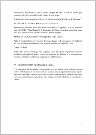 Promoção de aniversário na qual o cliente compra R$ 50,00 e leva um cupom para
concorrer. Se ele for sorteado, ganha 2 casas de uma só vez.

A divulgação desta campanha foi feita com a dupla sertaneja “Rio Negro & Solimões”.

NATAL PARA TODA CRIANÇA MAGAZINE LUIZA

Ação natalina de cunho social onde partes das vendas do Magazine Luiza são revertidas
para o UNICEF (“Natal Social”). A divulgação do “Natal pra toda criança” está sendo
feito pelo embaixador da UNICEF no Brasil, Renato Aragão.

AÇÕES DE MERCHADISING “Promoção Um sonho Legal!”

Ação de merchandising no programa Domingo Legal, onde uma pessoa sorteada tem
sua casa totalmente transformada com diversos produtos do Magazine Luiza.

“FALE GRÁTIS

Sorteio de 1 ano de conta paga pelo Magazine Luiza para quem adquirir um celular no
período da promoção.O sorteio ocorre no programa do Ratinho, e o lançamento da
promoção ocorreu no tradicional programa da Hebe Camargo.



7.9 - ORGANOGRAMA DO MAGAZINE LUIZA

O organograma da Sociedade é representado por um átomo, onde o cliente está no
centro, simbolizado por um rosto, note que todas as áreas e departamentos estão ligados
ao cliente, pois todas elas têm autonomia, liberdade para resolver o problema do cliente
oferecendo experiências memoráveis para atingir sua total satisfação e encantando o
cliente




                                                                                     21
 