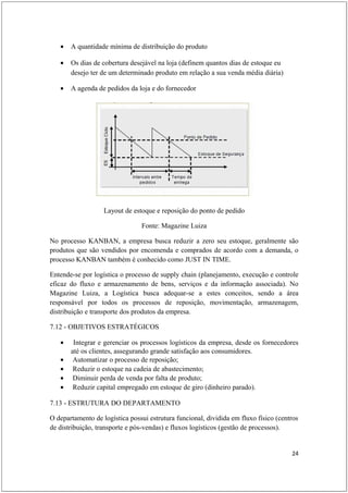 •   A quantidade mínima de distribuição do produto

   •   Os dias de cobertura desejável na loja (definem quantos dias de estoque eu
       desejo ter de um determinado produto em relação a sua venda média diária)

   •   A agenda de pedidos da loja e do fornecedor




                   Layout de estoque e reposição do ponto de pedido

                                Fonte: Magazine Luiza

No processo KANBAN, a empresa busca reduzir a zero seu estoque, geralmente são
produtos que são vendidos por encomenda e comprados de acordo com a demanda, o
processo KANBAN também é conhecido como JUST IN TIME.

Entende-se por logística o processo de supply chain (planejamento, execução e controle
eficaz do fluxo e armazenamento de bens, serviços e da informação associada). No
Magazine Luiza, a Logística busca adequar-se a estes conceitos, sendo a área
responsável por todos os processos de reposição, movimentação, armazenagem,
distribuição e transporte dos produtos da empresa.

7.12 - OBJETIVOS ESTRATÉGICOS

   •    Integrar e gerenciar os processos logísticos da empresa, desde os fornecedores
       até os clientes, assegurando grande satisfação aos consumidores.
   •    Automatizar o processo de reposição;
   •    Reduzir o estoque na cadeia de abastecimento;
   •    Diminuir perda de venda por falta de produto;
   •    Reduzir capital empregado em estoque de giro (dinheiro parado).

7.13 - ESTRUTURA DO DEPARTAMENTO

O departamento de logística possui estrutura funcional, dividida em fluxo físico (centros
de distribuição, transporte e pós-vendas) e fluxos logísticos (gestão de processos).


                                                                                      24
 