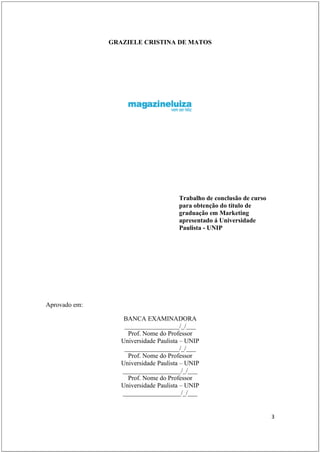 GRAZIELE CRISTINA DE MATOS




                                      Trabalho de conclusão de curso
                                      para obtenção do título de
                                      graduação em Marketing
                                      apresentado á Universidade
                                      Paulista - UNIP




Aprovado em:

                   BANCA EXAMINADORA
                   _________________/_/___
                    Prof. Nome do Professor
                  Universidade Paulista – UNIP
                   _________________/_/___
                    Prof. Nome do Professor
                  Universidade Paulista – UNIP
                  __________________/_/___
                    Prof. Nome do Professor
                  Universidade Paulista – UNIP
                  __________________/_/___


                                                                       3
 