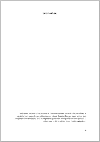 DEDICATÓRIA




    Dedico este trabalho primeiramente a Deus que conhece meus desejos e sonhos e a
  razão de todo meu esforço, minha mãe, as minhas duas irmãs e aos meus amigos que
sempre me quiseram bem, feliz e sempre me apoiaram e acompanharam nesta jornada –
                                  minha mãe – Ilda e minhas irmãs Denise e Gabriela.



                                                                                  4
 